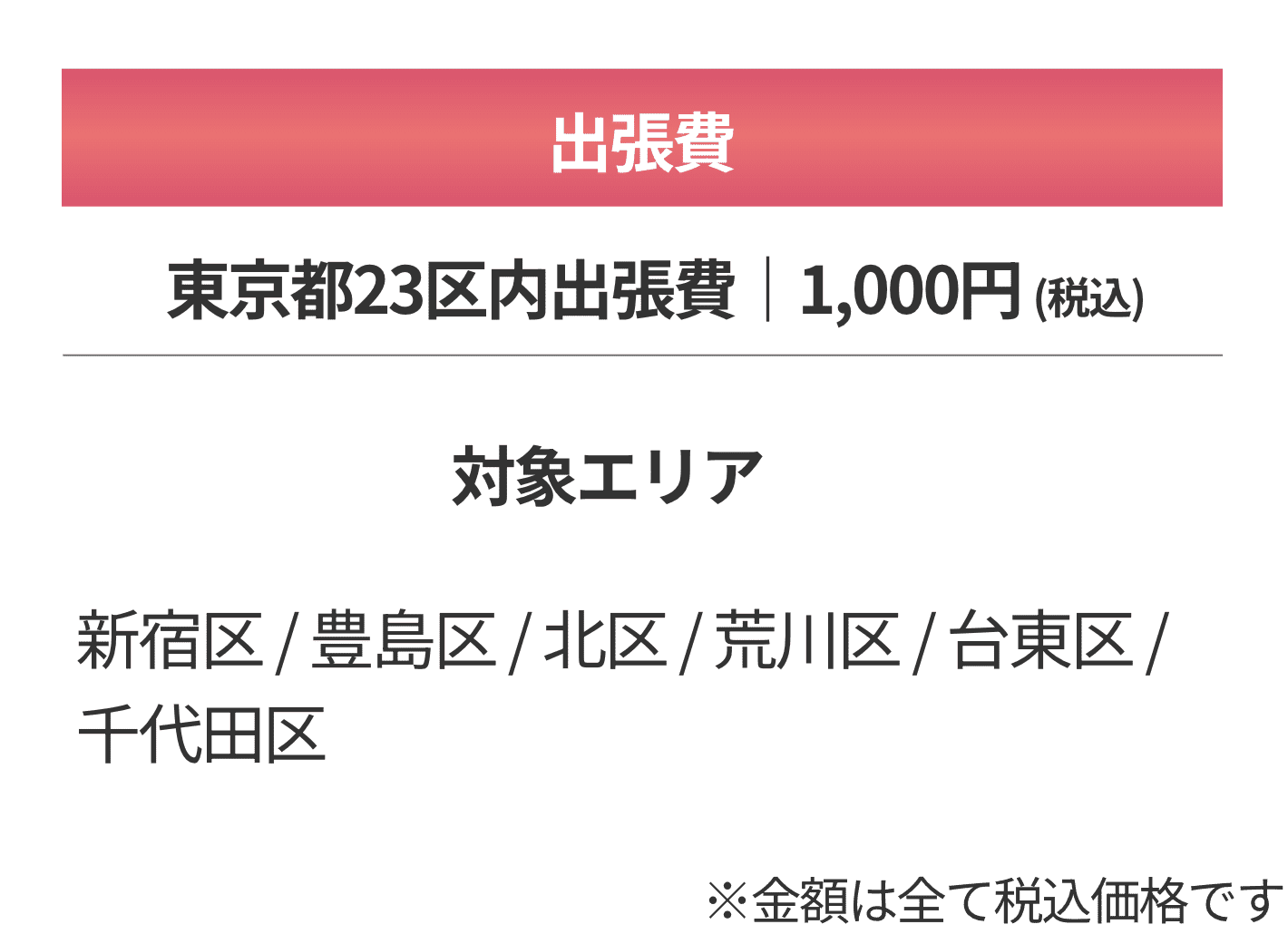 出張費 東京都23区内出張日 1,000円（税込） 対象エリア 新宿区・豊島区・北区・荒川区・台東区・千代田区