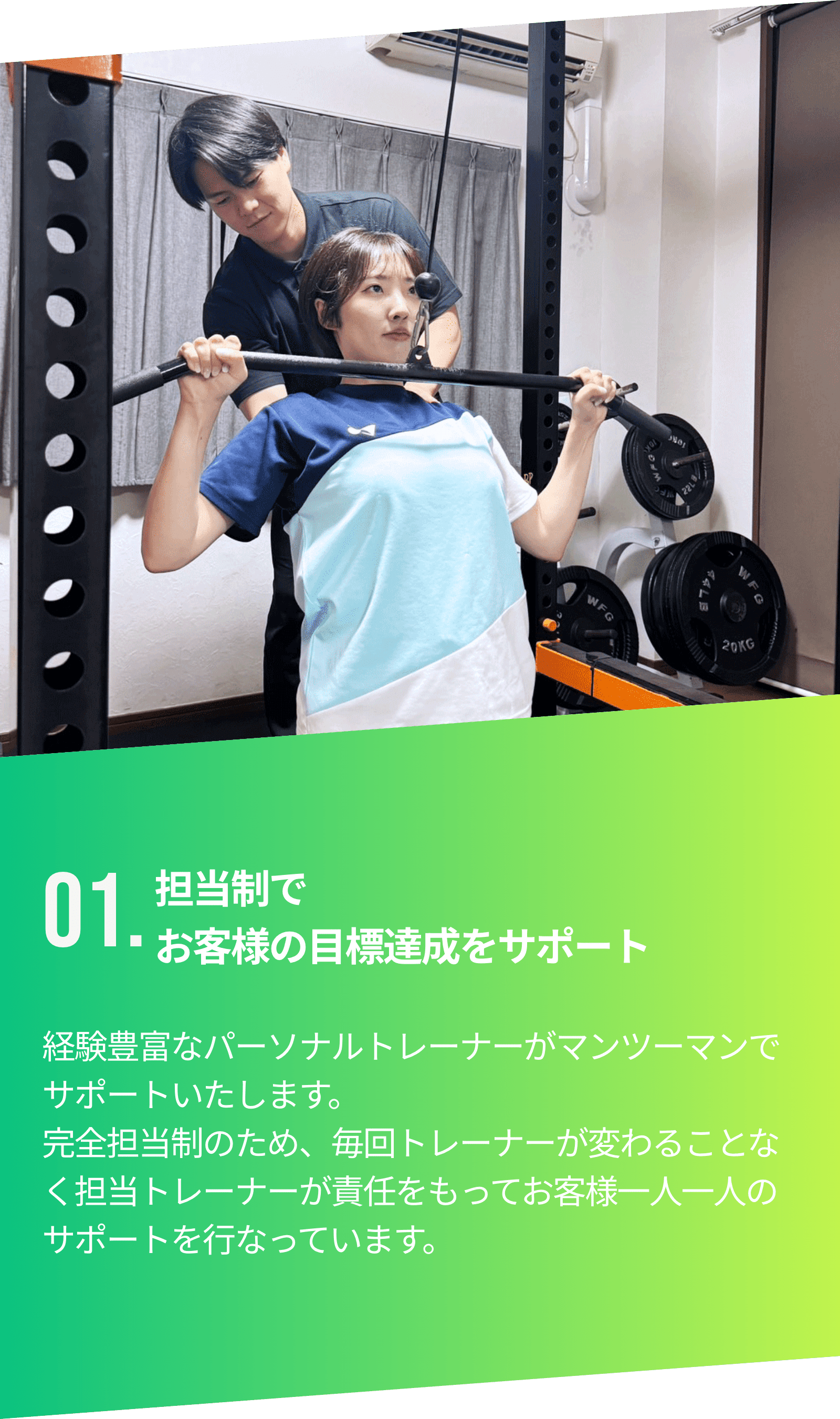 01.担当制でお客様の目標達成をサポート。経験豊富なパーソナルトレーナーがマンツーマンでサポートいたします。完全担当制のため、毎回トレーナーが変わることなく担当トレーナーが責任をもってお客様一人一人のサポートを行なっています。