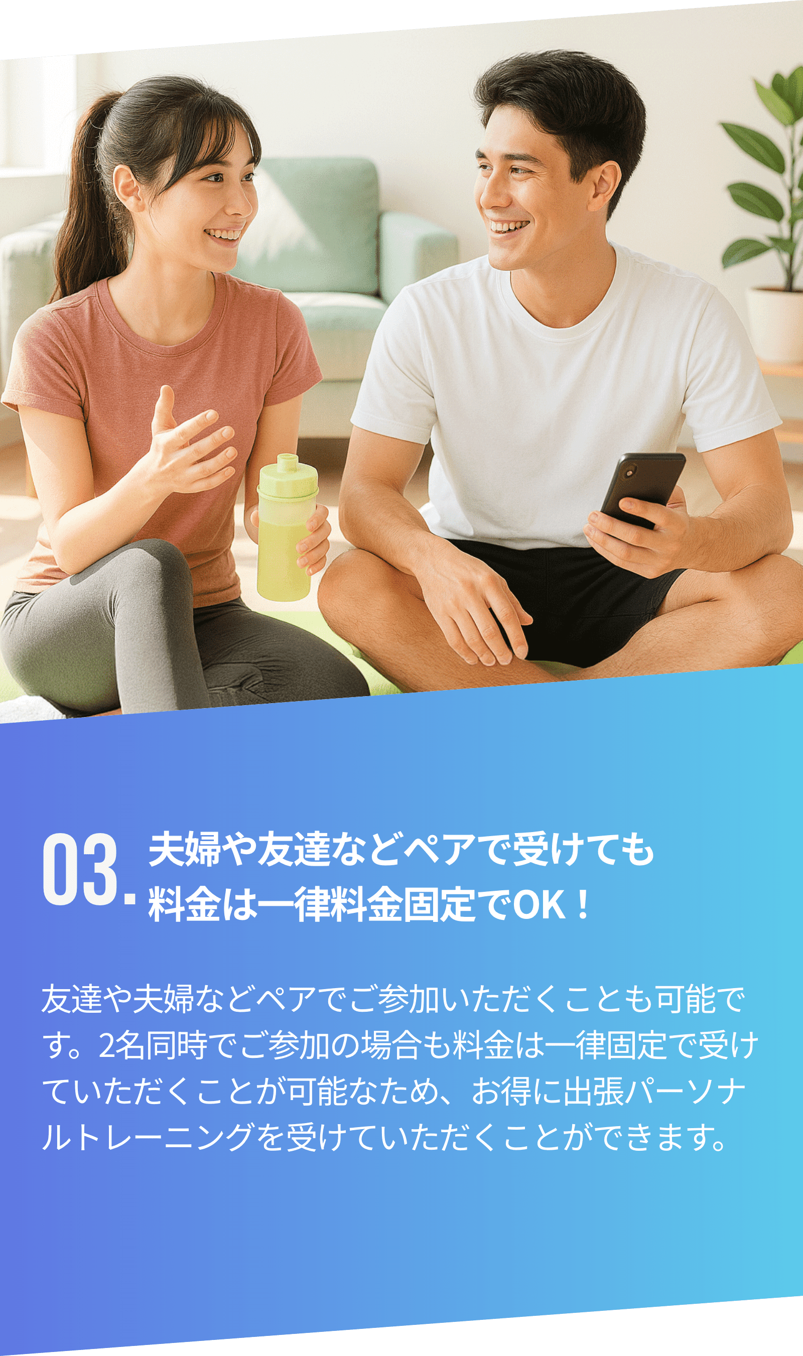 03.夫婦や友達などペアで受けても料金は一律料金固定でOK！友達や夫婦などペアでご参加いただくことも可能です。2名同時でご参加の場合も料金は一律固定で受けていただくことが可能なため、お得に出張パーソナルトレーニングを受けていただくことができます。